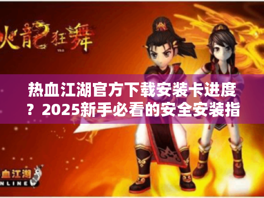 热血江湖官方下载安装卡进度?2025新手必看的安全安装指南 热血江湖官方下载安装卡进度?2025新手必看的安全安装指南