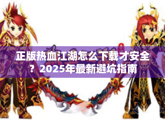 正版热血江湖怎么下载才安全？2025年最新避坑指南