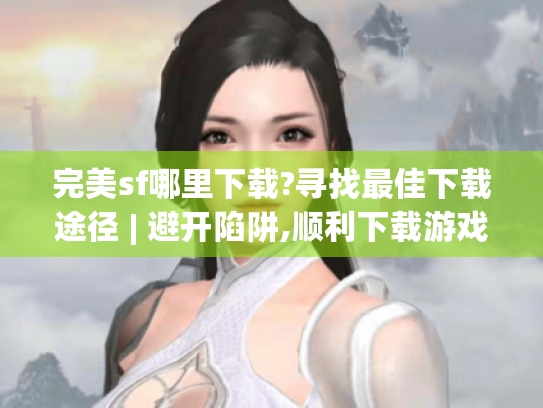 完美sf哪里下载?寻找最佳下载途径 | 避开陷阱,顺利下载游戏