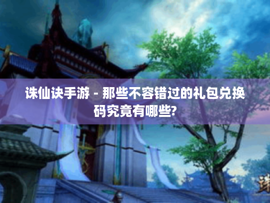 诛仙诀手游 - 那些不容错过的礼包兑换码究竟有哪些?