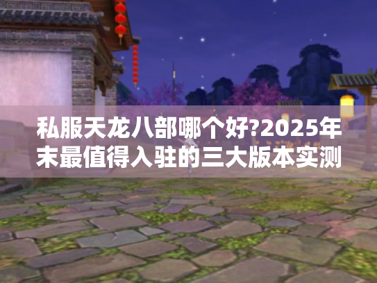私服天龙八部哪个好?2025年末最值得入驻的三大版本实测对比