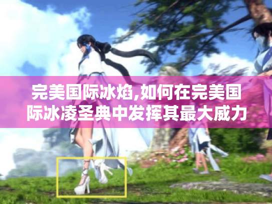 完美国际冰焰,如何在完美国际冰凌圣典中发挥其最大威力?