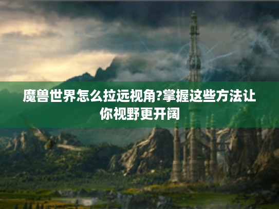 魔兽世界怎么拉远视角?掌握这些方法让你视野更开阔 魔兽世界怎么拉远视角?掌握这些方法让你视野更开阔