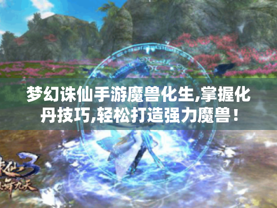 梦幻诛仙手游魔兽化生,掌握化丹技巧,轻松打造强力魔兽！
