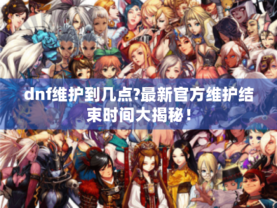 dnf维护到几点?最新官方维护结束时间大揭秘! dnf维护到几点?最新官方维护结束时间大揭秘!