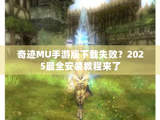 奇迹MU手游版下载失败？2025最全安装教程来了