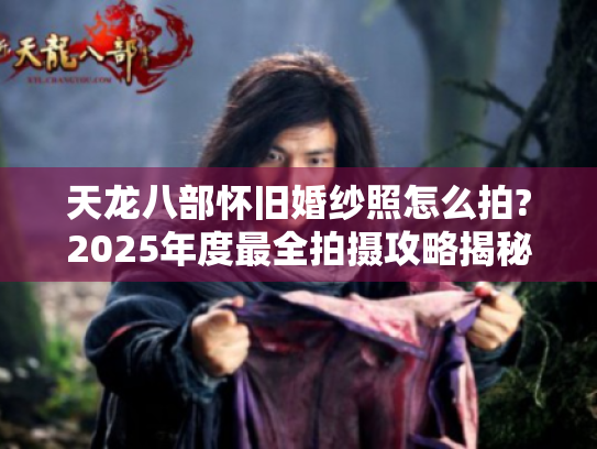 天龙八部怀旧婚纱照怎么拍?2025年度最全拍摄攻略揭秘