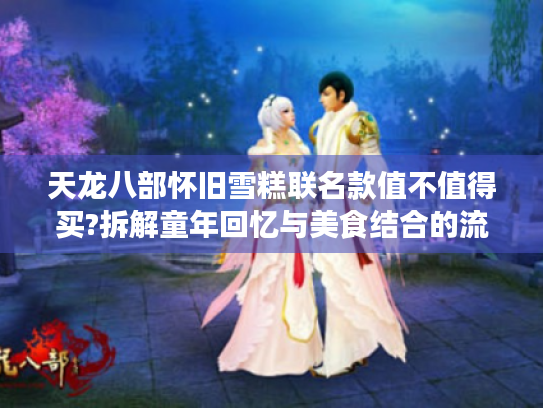 天龙八部怀旧雪糕联名款值不值得买?拆解童年回忆与美食结合的流量密码