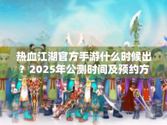 热血江湖官方手游什么时候出?2025年公测时间及预约方法全面解析 热血江湖官方手游什么时候出?2025年公测时间及预约方法全面解析
