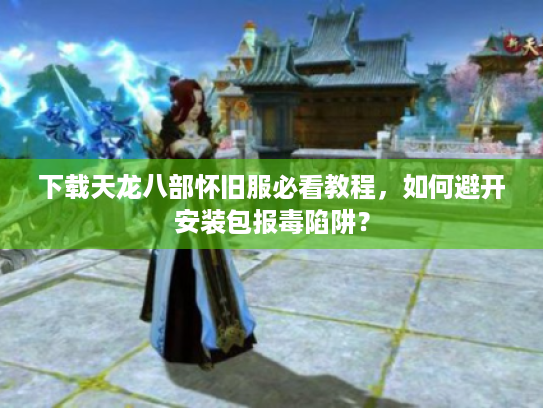 下载天龙八部怀旧服必看教程，如何避开安装包报毒陷阱？