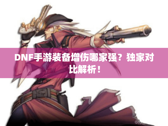 DNF手游装备增伤哪家强？独家对比解析！