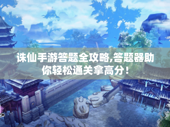 诛仙手游答题全攻略,答题器助你轻松通关拿高分！