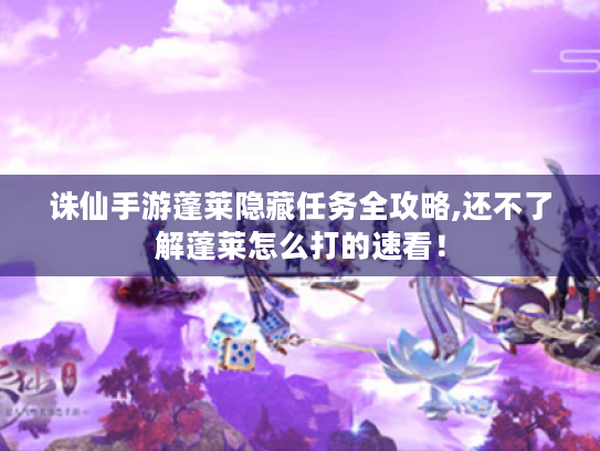 诛仙手游蓬莱隐藏任务全攻略,还不了解蓬莱怎么打的速看！