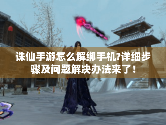 诛仙手游怎么解绑手机?详细步骤及问题解决办法来了！