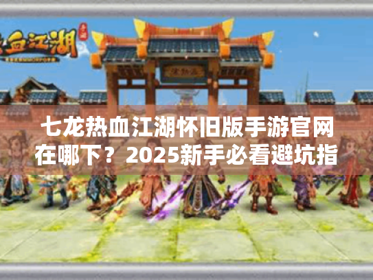 七龙热血江湖怀旧版手游官网在哪下？2025新手必看避坑指南