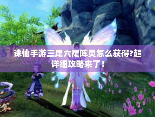 诛仙手游三尾六尾阵灵怎么获得?超详细攻略来了！