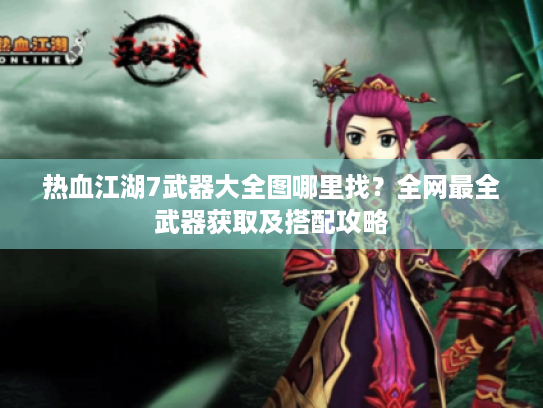 热血江湖7武器大全图哪里找？全网最全武器获取及搭配攻略