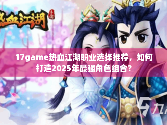 17game热血江湖职业选择推荐，如何打造2025年最强角色组合？