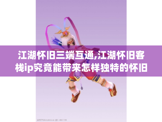 江湖怀旧三端互通,江湖怀旧客栈ip究竟能带来怎样独特的怀旧体验?