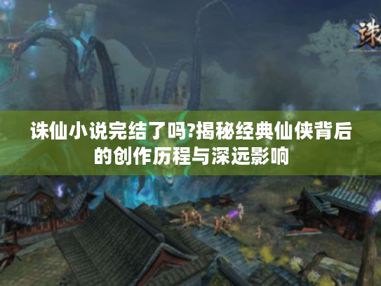 诛仙小说完结了吗?揭秘经典仙侠背后的创作历程与深远影响