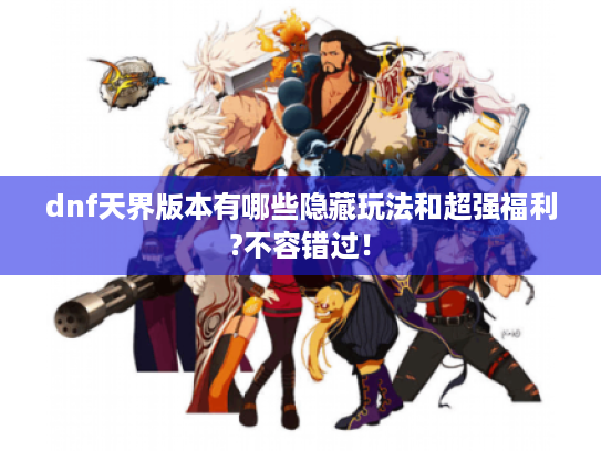 dnf天界版本有哪些隐藏玩法和超强福利?不容错过！