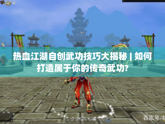 热血江湖自创武功技巧大揭秘 | 如何打造属于你的传奇武功?