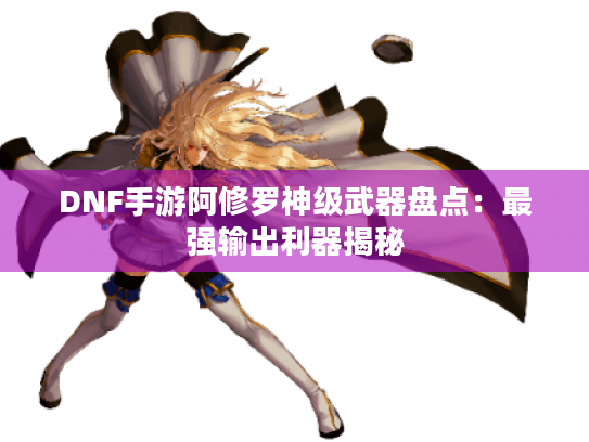 DNF手游阿修罗神级武器盘点：最强输出利器揭秘