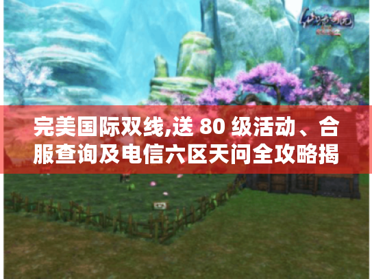 完美国际双线,送 80 级活动、合服查询及电信六区天问全攻略揭秘 完美国际双线,送 80 级活动、合服查询及电信六区天问全攻略揭秘