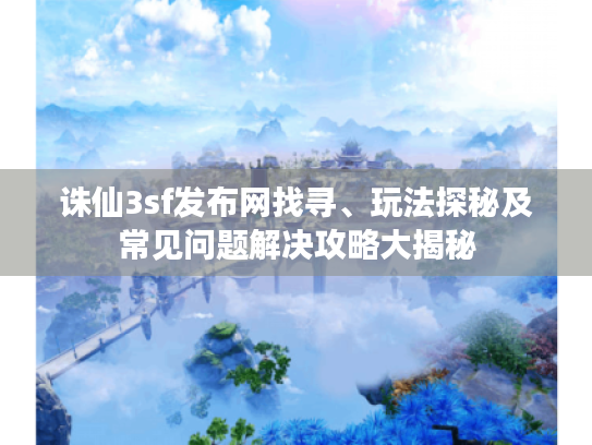 诛仙3sf发布网找寻、玩法探秘及常见问题解决攻略大揭秘