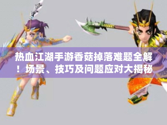 热血江湖手游香菇掉落难题全解！场景、技巧及问题应对大揭秘