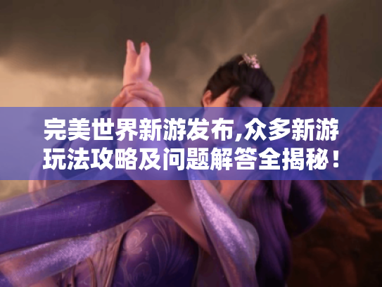 完美世界新游发布,众多新游玩法攻略及问题解答全揭秘！