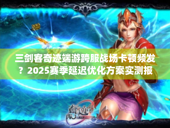 三剑客奇迹端游跨服战场卡顿频发？2025赛季延迟优化方案实测报告