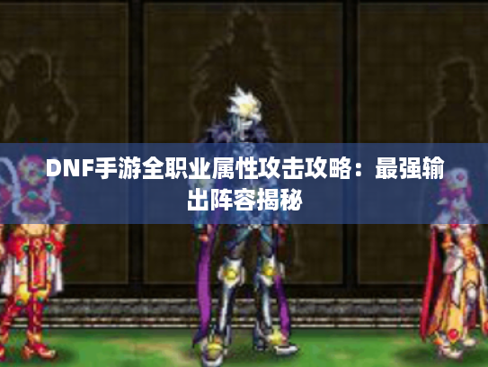DNF手游全职业属性攻击攻略：最强输出阵容揭秘
