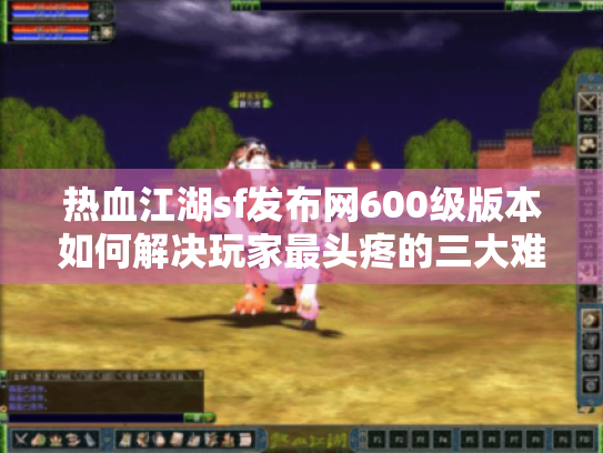 热血江湖sf发布网600级版本如何解决玩家最头疼的三大难题？