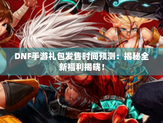 DNF手游礼包发售时间预测：揭秘全新福利揭晓！