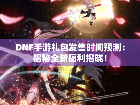 DNF手游礼包发售时间预测：揭秘全新福利揭晓！