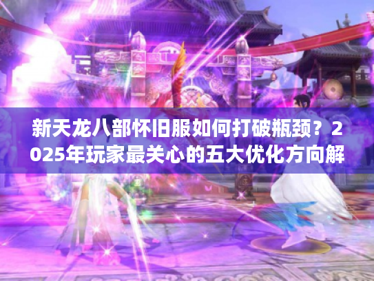 新天龙八部怀旧服如何打破瓶颈？2025年玩家最关心的五大优化方向解析