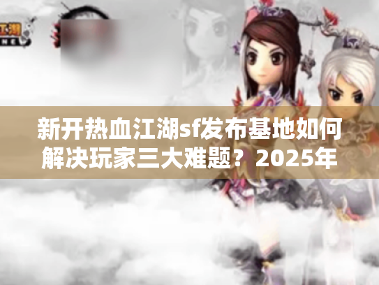 新开热血江湖sf发布基地如何解决玩家三大难题？2025年最全避坑指南