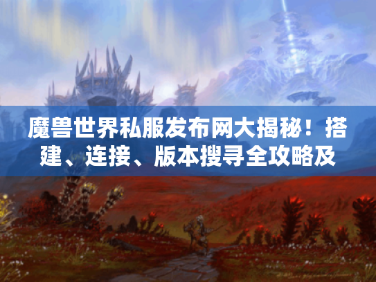 魔兽世界私服发布网大揭秘！搭建、连接、版本搜寻全攻略及优质私服推荐