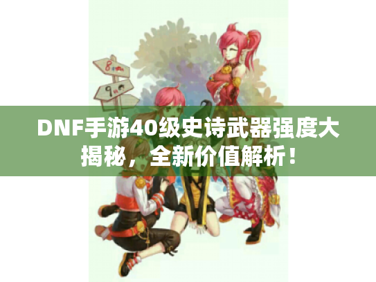 DNF手游40级史诗武器强度大揭秘，全新价值解析！