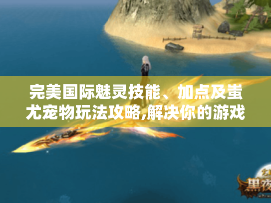 完美国际魅灵技能、加点及蚩尤宠物玩法攻略,解决你的游戏疑问！