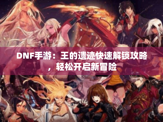 DNF手游：王的遗迹快速解锁攻略，轻松开启新冒险