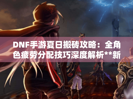 DNF手游夏日搬砖攻略:全角色疲劳分配技巧深度解析**新攻略** DNF手游夏日搬砖攻略:全角色疲劳分配技巧深度解析**新攻略**