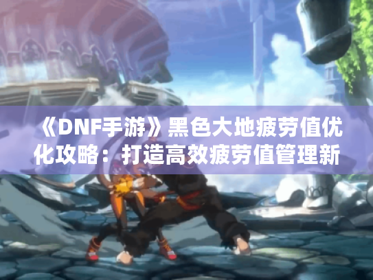 《DNF手游》黑色大地疲劳值优化攻略：打造高效疲劳值管理新策略