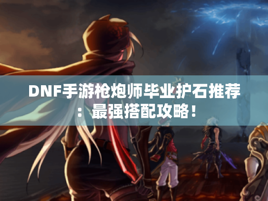 DNF手游枪炮师毕业护石推荐：最强搭配攻略！