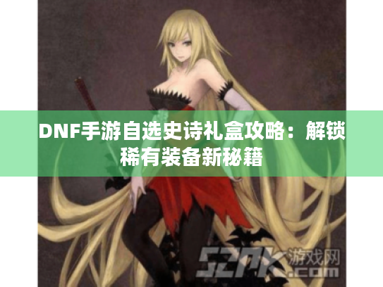 DNF手游自选史诗礼盒攻略：解锁稀有装备新秘籍