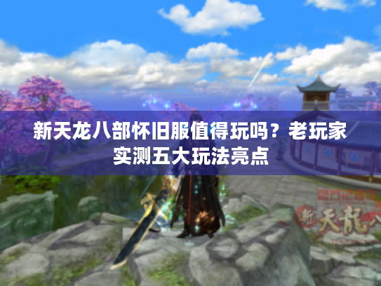 新天龙八部怀旧服值得玩吗？老玩家实测五大玩法亮点