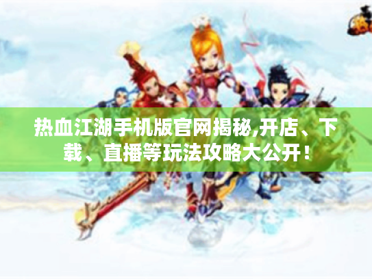 热血江湖手机版官网揭秘,开店、下载、直播等玩法攻略大公开！