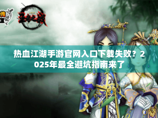 热血江湖手游官网入口下载失败？2025年最全避坑指南来了