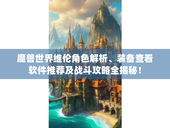 魔兽世界维伦角色解析、装备查看软件推荐及战斗攻略全揭秘！